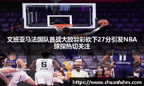 文班亚马法国队首战大放异彩砍下27分引发NBA球探热切关注